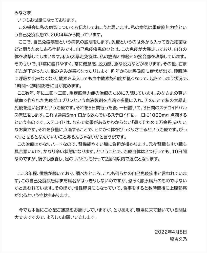 みなさま 　いつもお世話になっております。 この機会に私の病気についてお伝えしておこうと思います。私の病気は重症筋無力症という自己免疫疾患で、２００４年から闘っています。 ここで、自己免疫疾患という病気の説明をします。免疫というのは外から入ってきた細菌などと闘うためにある仕組みです。自己免疫疾患のひとは、この免疫が大暴走しており、自分の体を攻撃してしまいます。私の大暴走免疫は、私の筋肉と神経との接合部を攻撃しています。そのせいで、非常に疲れやすく、常に倦怠感、脱力感、急な脱力などがあります。その他、右まぶたが下がったり、飲み込みが悪くなったりします。昨年からは呼吸筋に症状が出て、睡眠時に呼吸が出来なくなり、酸素を吸入しても血中酸素飽和度が低くなって、起きてしまう状況で、１時間～２時間おきに目が覚めます。 　ここ数年、年に二回～三回、重症筋無力症の治療のために入院しています。みなさまの尊い献血で作られた免疫グロブリンという血液製剤を点滴で多量に入れ、そのことで私の大暴走免疫を追い出すという治療です。それを５日間行った後、一日置いて、３日間のステロイドパルス療法をします。これは通常５mg口から飲んでいるステロイドを、一日に１０００mg点滴するというものです。ステロイドは、なんで効果があるかわからない「鼻くそ丸めて万金丹」みたいなお薬です。それを多量に点滴することで、とにかく体をびっくりさせるという治療です。びっくりさせるとなんかいいことあるんじゃないかと言う訳です。 　この治療はかなりハードなので、腎機能やすい臓に負担が掛かります。元々腎臓もすい臓も具合悪いので、かなり辛い状態になります。ということで、治療自体は２つ行っても、１０日間なのですが、後少し療養し、足のリハビリも行って２週間以内で退院となります。 　ここ３年程、微熱が続いており、調べたところ、これも何らかの自己免疫疾患と言われています。この自己免疫疾患はまだ病名がはっきりしないのですが、恐らく膠原病系のものではないかと言われています。そのほか、慢性膵炎にもなっていて、食事をすると数時間後に上腹部痛が出るという症状もあります。 今でも本当にご心配ご迷惑をお掛けしていますが、とりあえず、職場に来て動いている間は大丈夫ですので、よろしくお願いいたします。 ２０２２年４月８日 稲吉久乃